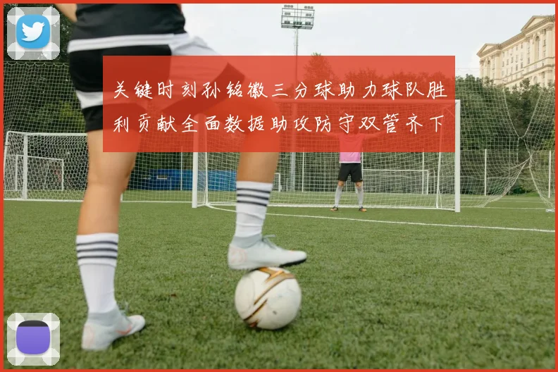 关键时刻孙铭徽三分球助力球队胜利贡献全面数据助攻防守双管齐下