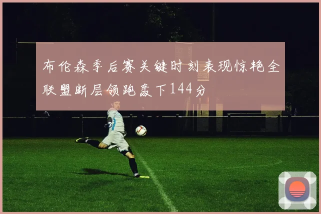 布伦森季后赛关键时刻表现惊艳全联盟断层领跑轰下144分