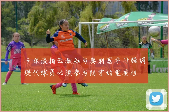 卡尔谈梅西激励与奥利塞学习强调现代球员必须参与防守的重要性