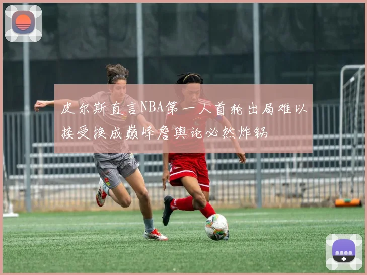 皮尔斯直言NBA第一人首轮出局难以接受换成巅峰詹舆论必然炸锅