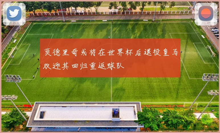 莫德里奇或将在世界杯后退役皇马欢迎其回归重返球队
