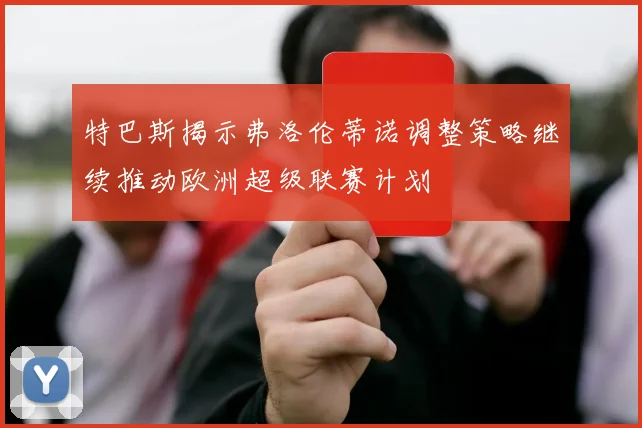 特巴斯揭示弗洛伦蒂诺调整策略继续推动欧洲超级联赛计划