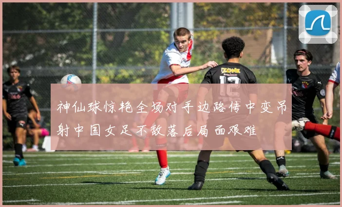 神仙球惊艳全场对手边路传中变吊射中国女足不敌落后局面艰难