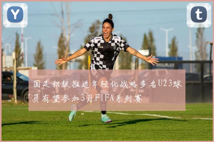 国足积极推进年轻化战略多名U23球员有望参加3月FIFA系列赛