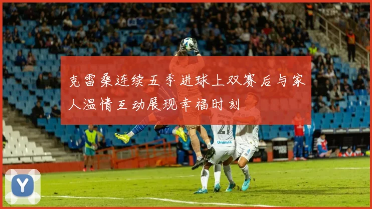 克雷桑连续五季进球上双赛后与家人温情互动展现幸福时刻