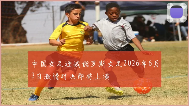 中国女足迎战俄罗斯女足2026年6月3日激情对决即将上演