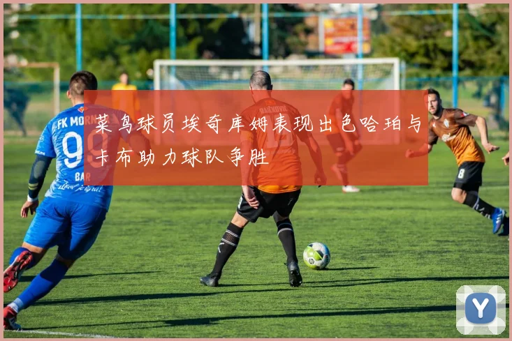 菜鸟球员埃奇库姆表现出色哈珀与卡布助力球队争胜