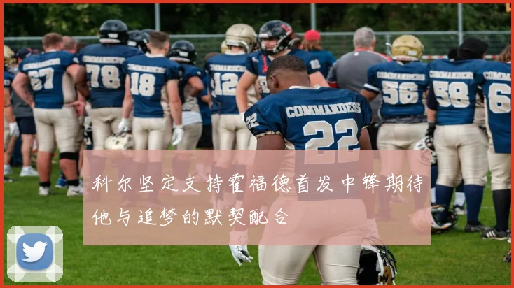 科尔坚定支持霍福德首发中锋期待他与追梦的默契配合