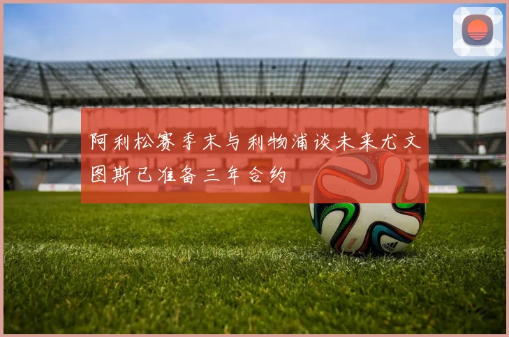 阿利松赛季末与利物浦谈未来尤文图斯已准备三年合约