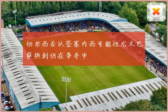 切尔西否认签塞内西可能性尤文巴萨热刺仍在争夺中