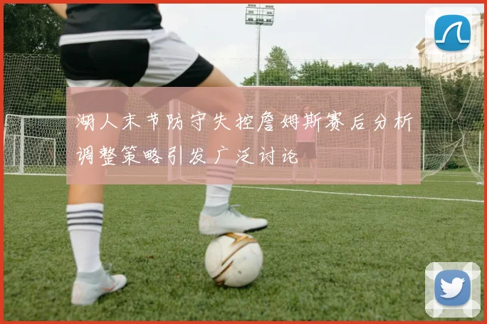 湖人末节防守失控詹姆斯赛后分析调整策略引发广泛讨论