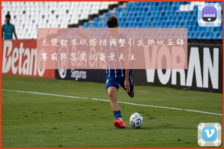 王楚钦混双搭档调整引发热议亚锦赛前阵容变化备受关注